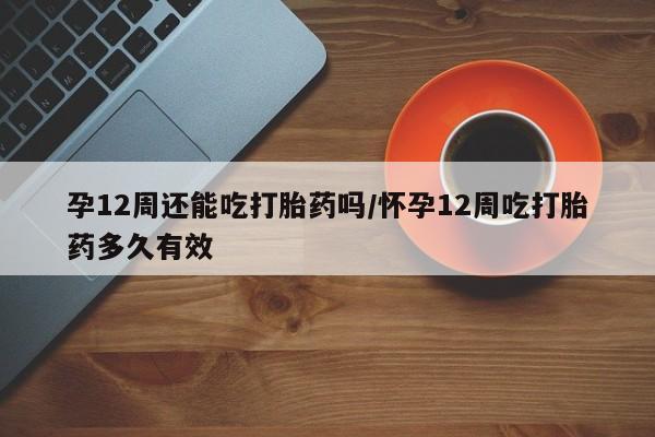 米非司酮片方旗舰店孕12周还能吃打胎药吗/怀孕12周吃打胎药多久有效