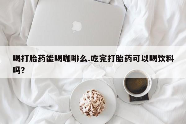 米非司酮片方旗舰店喝打胎药能喝咖啡么.吃完打胎药可以喝饮料吗？