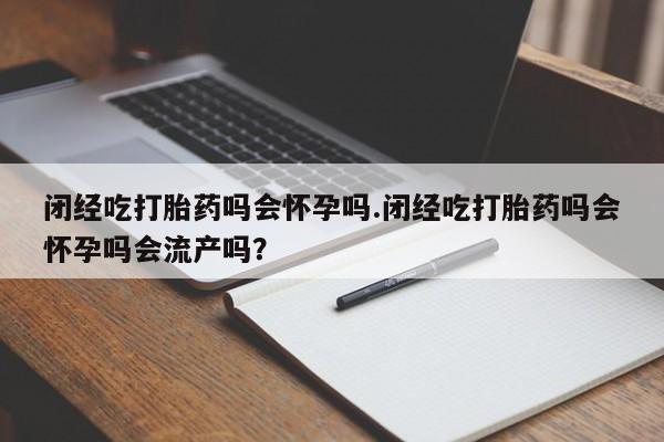 米非司酮片方旗舰店闭经吃打胎药吗会怀孕吗.闭经吃打胎药吗会怀孕吗会流产吗？