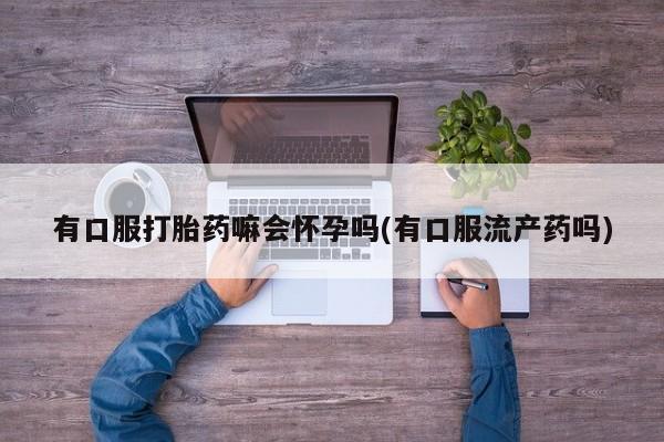 米非司酮片方旗舰店有口服打胎药嘛会怀孕吗(有口服流产药吗)