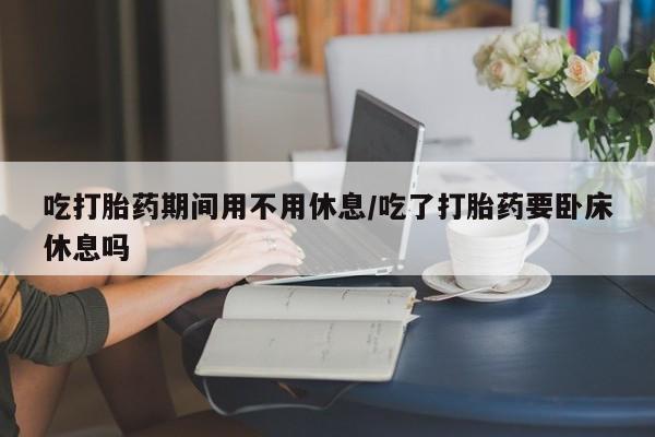 米非司酮片方旗舰店吃打胎药期间用不用休息/吃了打胎药要卧床休息吗