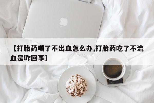 米非司酮片方旗舰店【打胎药喝了不出血怎么办,打胎药吃了不流血是咋回事】