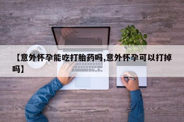 米非司酮片方旗舰店【意外怀孕能吃打胎药吗,意外怀孕可以打掉吗】