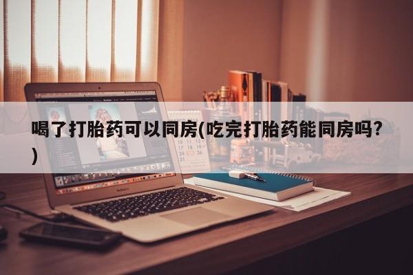 米非司酮片方旗舰店喝了打胎药可以同房(吃完打胎药能同房吗?)