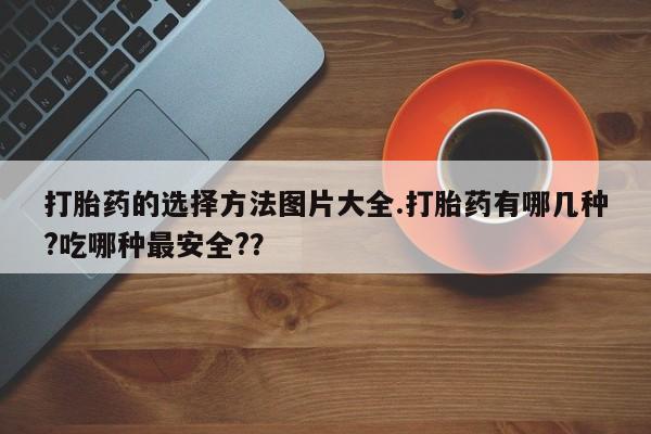 米非司酮片方旗舰店打胎药的选择方法图片大全.打胎药有哪几种?吃哪种最安全?？