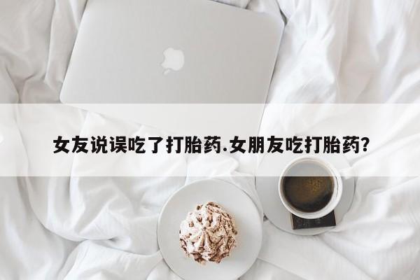 米非司酮片方旗舰店女友说误吃了打胎药.女朋友吃打胎药？