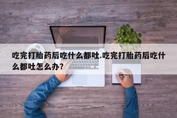 米非司酮片方旗舰店吃完打胎药后吃什么都吐.吃完打胎药后吃什么都吐怎么办？