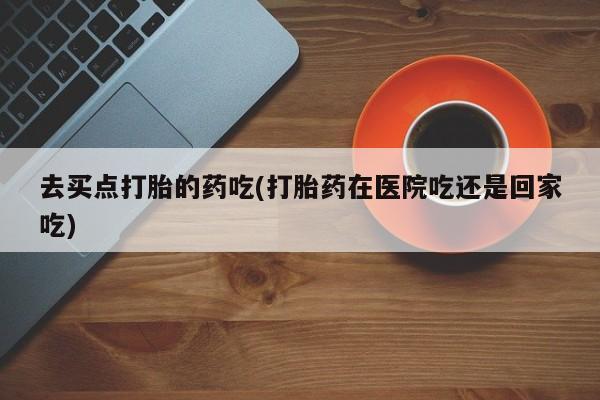 米非司酮片方旗舰店去买点打胎的药吃(打胎药在医院吃还是回家吃)