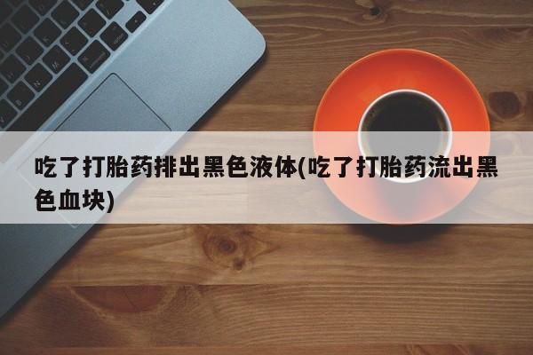 米非司酮片方旗舰店吃了打胎药排出黑色液体(吃了打胎药流出黑色血块)
