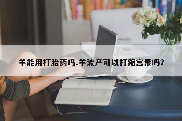米非司酮片方旗舰店羊能用打胎药吗.羊流产可以打缩宫素吗？