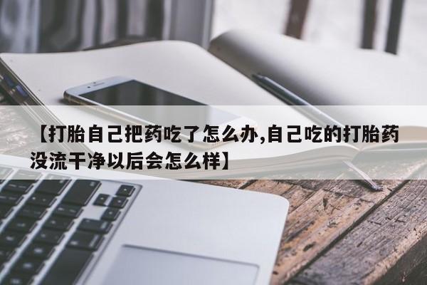 米非司酮片方旗舰店【打胎自己把药吃了怎么办,自己吃的打胎药没流干净以后会怎么样】