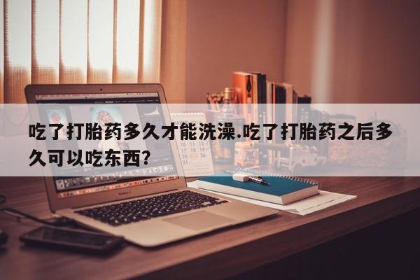 米非司酮片方旗舰店吃了打胎药多久才能洗澡.吃了打胎药之后多久可以吃东西？