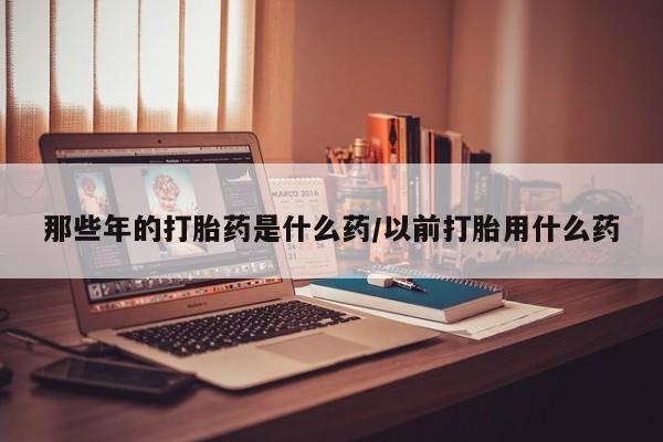 米非司酮片方旗舰店那些年的打胎药是什么药/以前打胎用什么药