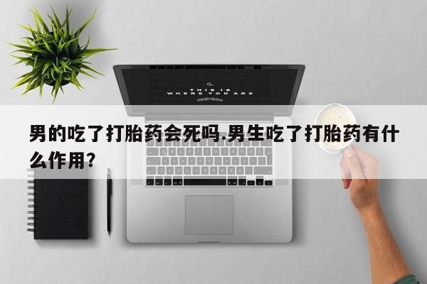 米非司酮片方旗舰店男的吃了打胎药会死吗.男生吃了打胎药有什么作用？