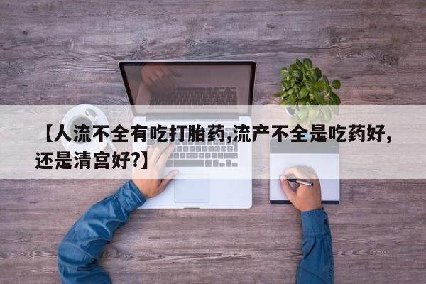 米非司酮片方旗舰店【人流不全有吃打胎药,流产不全是吃药好,还是清宫好?】
