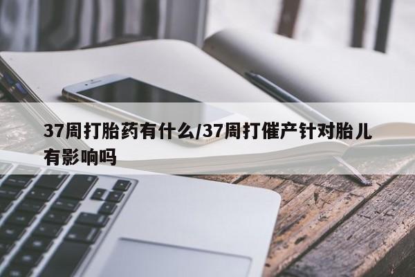 米非司酮片方旗舰店37周打胎药有什么/37周打催产针对胎儿有影响吗