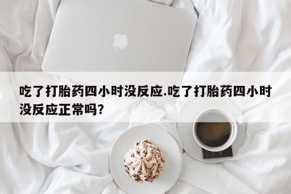 米非司酮片方旗舰店吃了打胎药四小时没反应.吃了打胎药四小时没反应正常吗？