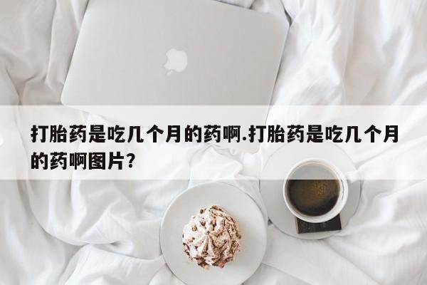 米非司酮片方旗舰店打胎药是吃几个月的药啊.打胎药是吃几个月的药啊图片？
