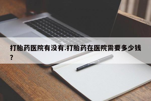 米非司酮片方旗舰店打胎药医院有没有.打胎药在医院需要多少钱？