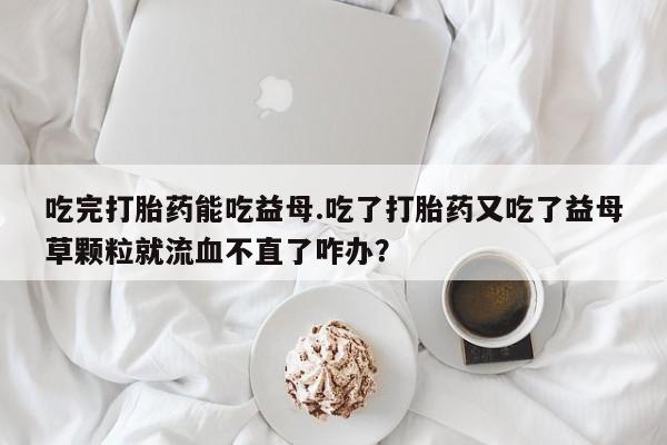 米非司酮片方旗舰店吃完打胎药能吃益母.吃了打胎药又吃了益母草颗粒就流血不直了咋办？