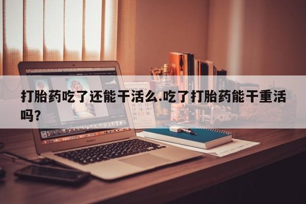 米非司酮片方旗舰店打胎药吃了还能干活么.吃了打胎药能干重活吗？