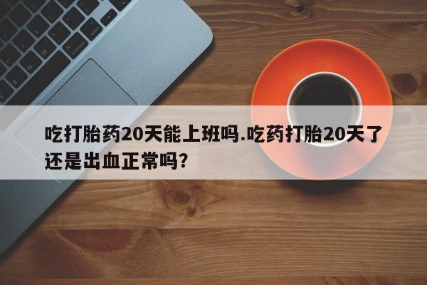 米非司酮片方旗舰店吃打胎药20天能上班吗.吃药打胎20天了还是出血正常吗？