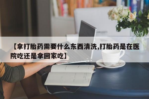 米非司酮片方旗舰店【拿打胎药需要什么东西清洗,打胎药是在医院吃还是拿回家吃】
