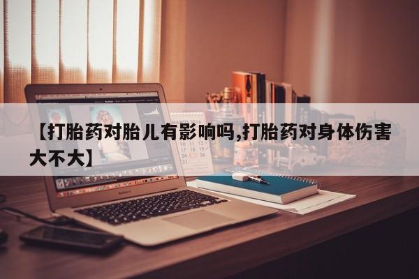 米非司酮片方旗舰店【打胎药对胎儿有影响吗,打胎药对身体伤害大不大】