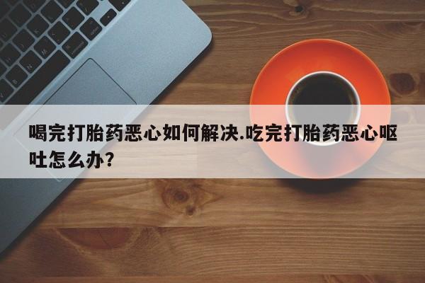 米非司酮片方旗舰店喝完打胎药恶心如何解决.吃完打胎药恶心呕吐怎么办？
