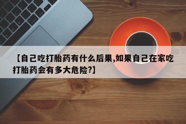 米非司酮片方旗舰店【自己吃打胎药有什么后果,如果自己在家吃打胎药会有多大危险?】