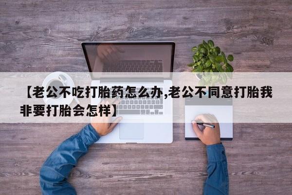 米非司酮片方旗舰店【老公不吃打胎药怎么办,老公不同意打胎我非要打胎会怎样】