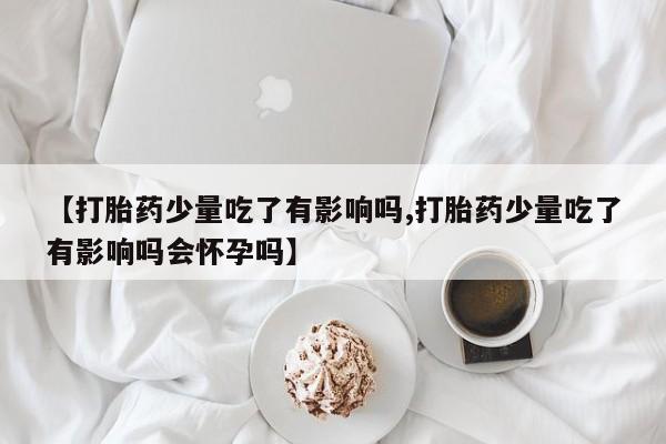 米非司酮片方旗舰店【打胎药少量吃了有影响吗,打胎药少量吃了有影响吗会怀孕吗】