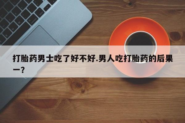 米非司酮片方旗舰店打胎药男士吃了好不好.男人吃打胎药的后果一？