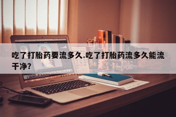 米非司酮片方旗舰店吃了打胎药要流多久.吃了打胎药流多久能流干净？