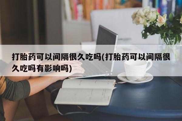 米非司酮片方旗舰店打胎药可以间隔很久吃吗(打胎药可以间隔很久吃吗有影响吗)