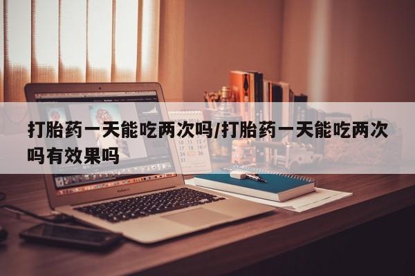 米非司酮片方旗舰店打胎药一天能吃两次吗/打胎药一天能吃两次吗有效果吗