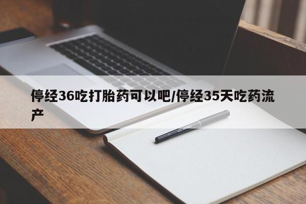 米非司酮片方旗舰店停经36吃打胎药可以吧/停经35天吃药流产