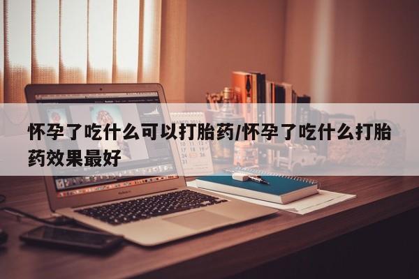 米非司酮片方旗舰店怀孕了吃什么可以打胎药/怀孕了吃什么打胎药效果最好