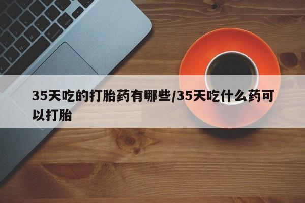 米非司酮片方旗舰店35天吃的打胎药有哪些/35天吃什么药可以打胎