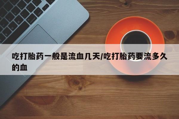 米非司酮片方旗舰店吃打胎药一般是流血几天/吃打胎药要流多久的血