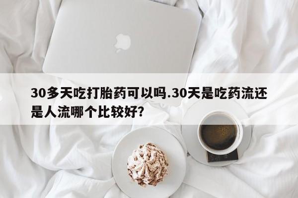 米非司酮片方旗舰店30多天吃打胎药可以吗.30天是吃药流还是人流哪个比较好？