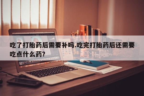 米非司酮片方旗舰店吃了打胎药后需要补吗.吃完打胎药后还需要吃点什么药？