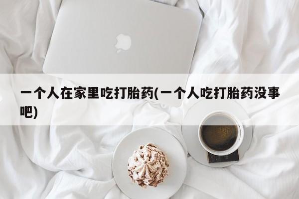米非司酮片方旗舰店一个人在家里吃打胎药(一个人吃打胎药没事吧)