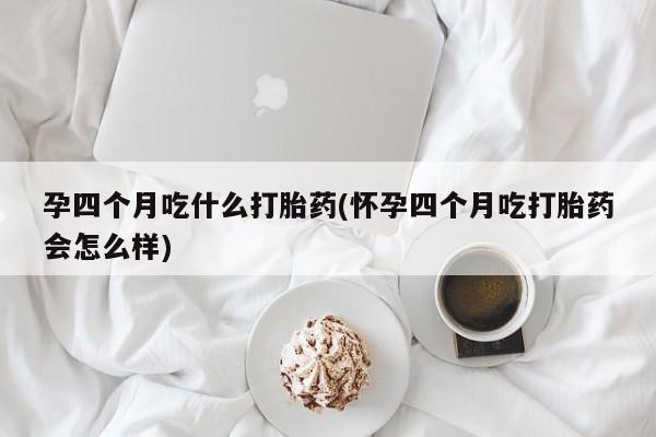 米非司酮片方旗舰店孕四个月吃什么打胎药(怀孕四个月吃打胎药会怎么样)