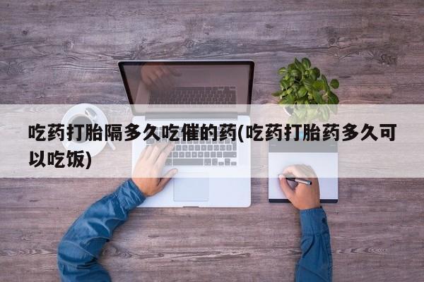 米非司酮片方旗舰店吃药打胎隔多久吃催的药(吃药打胎药多久可以吃饭)