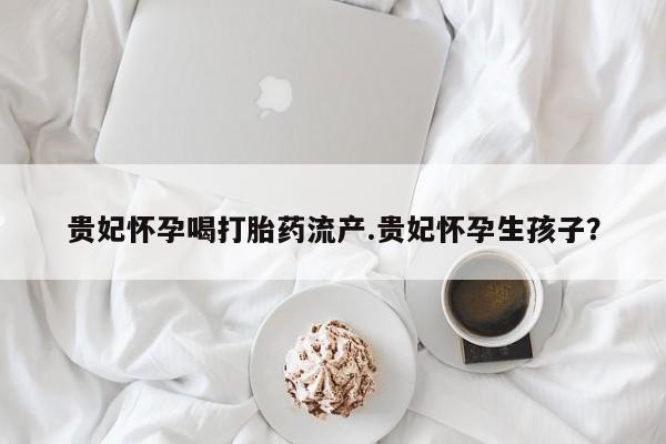 米非司酮片方旗舰店贵妃怀孕喝打胎药流产.贵妃怀孕生孩子？