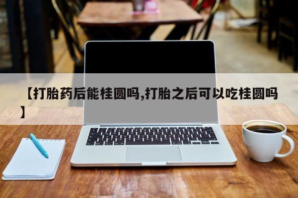米非司酮片方旗舰店【打胎药后能桂圆吗,打胎之后可以吃桂圆吗】