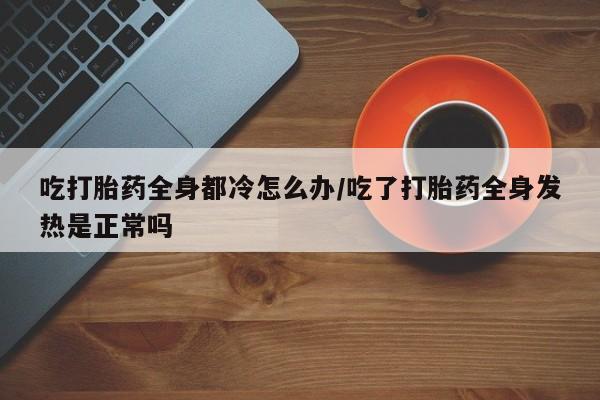 米非司酮片方旗舰店吃打胎药全身都冷怎么办/吃了打胎药全身发热是正常吗