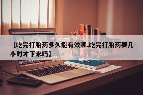 米非司酮片方旗舰店【吃完打胎药多久能有效呢,吃完打胎药要几小时才下来吗】