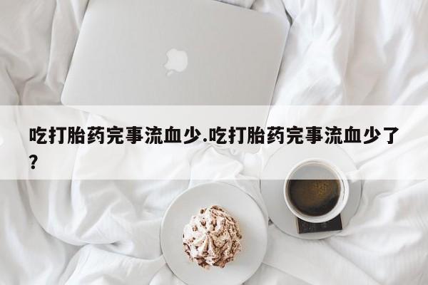 米非司酮片方旗舰店吃打胎药完事流血少.吃打胎药完事流血少了？